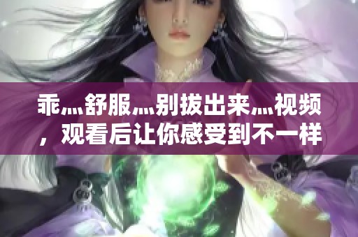 乖灬舒服灬别拔出来灬视频，观看后让你感受到不一样的体验！