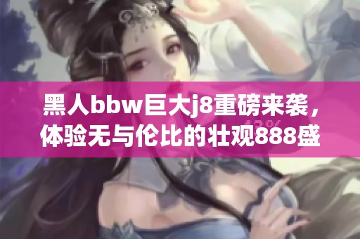 黑人bbw巨大j8重磅来袭，体验无与伦比的壮观888盛宴