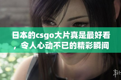 日本的csgo大片真是最好看，令人心动不已的精彩瞬间分享给大家！