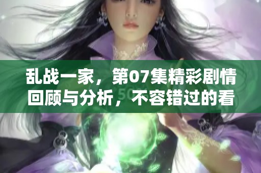 乱战一家，第07集精彩剧情回顾与分析，不容错过的看点揭秘