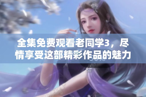 全集免费观看老同学3，尽情享受这部精彩作品的魅力与感动