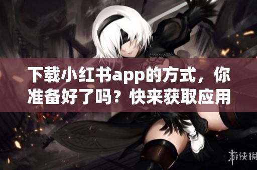 下载小红书app的方式，你准备好了吗？快来获取应用吧！
