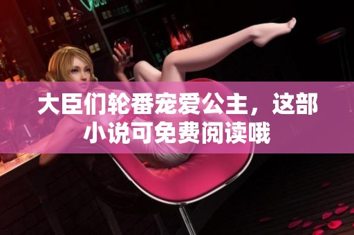 大臣们轮番宠爱公主，这部小说可免费阅读哦