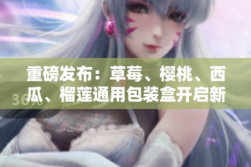 重磅发布：草莓、樱桃、西瓜、榴莲通用包装盒开启新篇章！