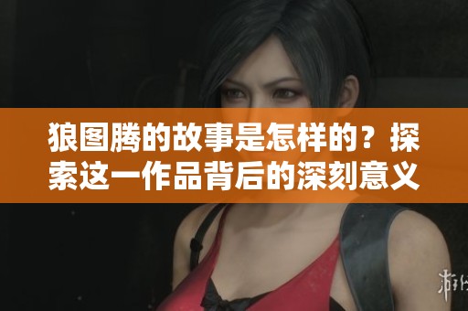 狼图腾的故事是怎样的？探索这一作品背后的深刻意义与文化影响。