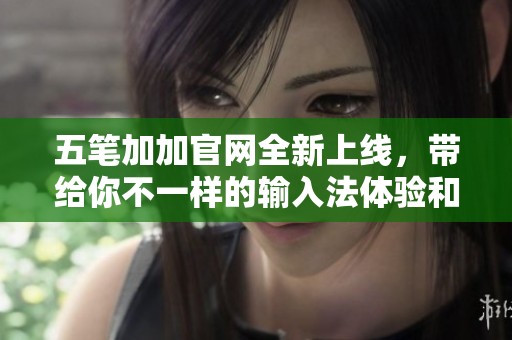 五笔加加官网全新上线，带给你不一样的输入法体验和便利