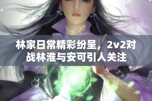 林家日常精彩纷呈，2v2对战林淮与安可引人关注