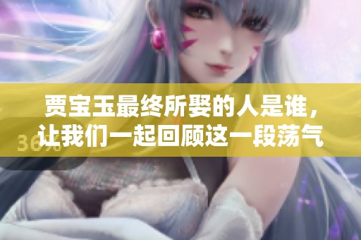 贾宝玉最终所娶的人是谁，让我们一起回顾这一段荡气回肠的爱情故事