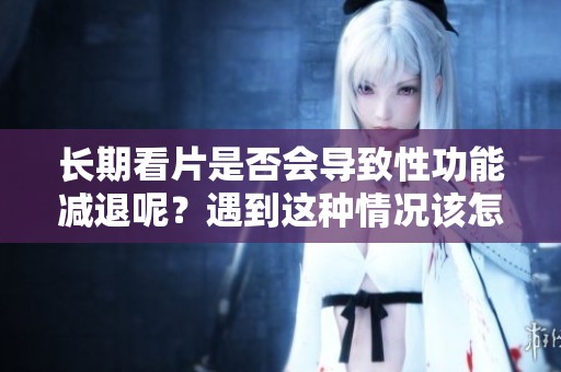 长期看片是否会导致性功能减退呢？遇到这种情况该怎么办呢？
