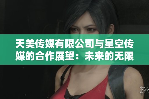 天美传媒有限公司与星空传媒的合作展望：未来的无限可能性
