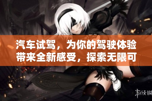 汽车试驾，为你的驾驶体验带来全新感受，探索无限可能之旅