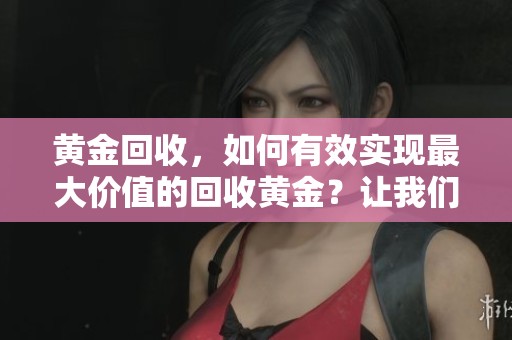 黄金回收，如何有效实现最大价值的回收黄金？让我们一起来探讨吧！
