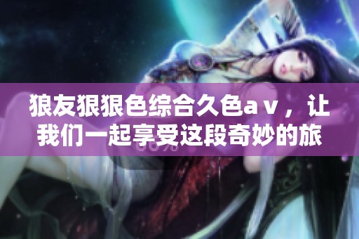 狼友*****久色aⅴ，让我们一起享受这段奇妙的旅程与体验。