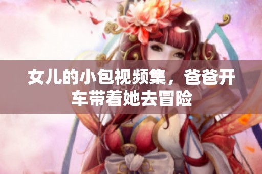 女儿的小包视频集，爸爸开车带着她去冒险