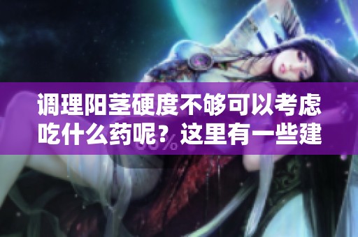 调理阳茎硬度不够可以考虑吃什么药呢？这里有一些建议你可以参考。