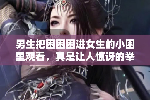 男生把困困困进女生的小困里观看，真是让人惊讶的举动！