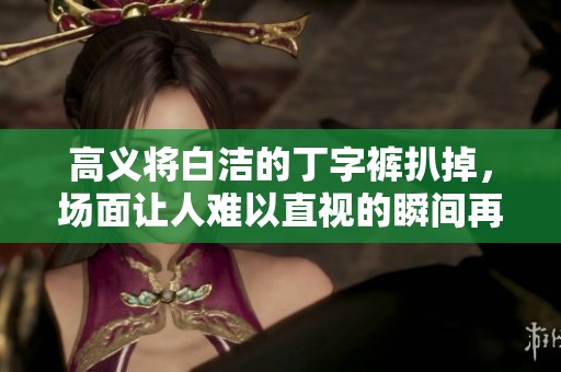 高义将白洁的丁字裤扒掉，场面让人难以直视的瞬间再现