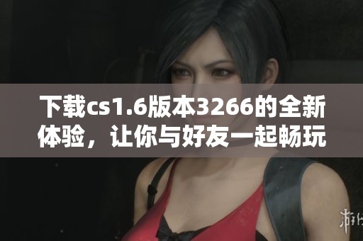 下载cs1.6版本3266的全新体验，让你与好友一起畅玩精彩对战