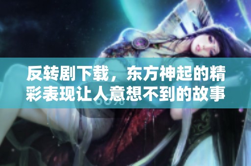 反转剧下载，东方神起的精彩表现让人意想不到的故事情节展现出无限魅力