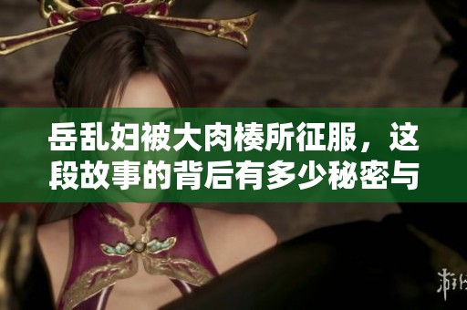 岳乱妇被大肉楱所征服，这段故事的背后有多少秘密与情感呢