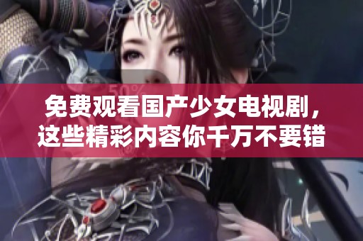 免费观看国产少女电视剧，这些精彩内容你千万不要错过！
