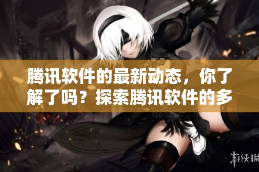 腾讯软件的最新动态，你了解了吗？探索腾讯软件的多样功能吧！