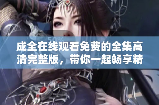 成全在线观看免费的全集高清完整版，带你一起畅享精彩内容！