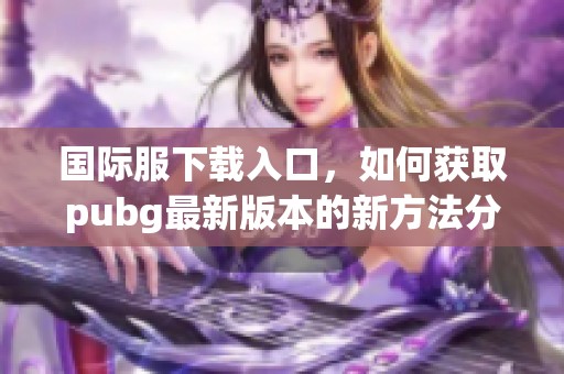 国际服下载入口，如何获取pubg最新版本的新方法分享