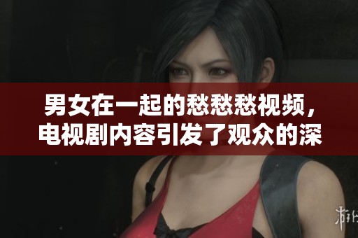 男女在一起的愁愁愁视频，电视剧内容引发了观众的深思和情感共鸣