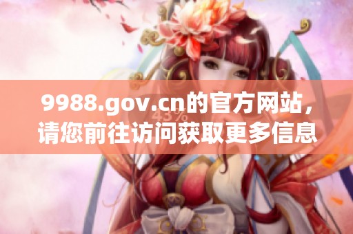 9988.gov.cn的官方网站，请您前往访问获取更多信息和服务。