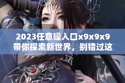 2023任意噪入口x9x9x9带你探索新世界，别错过这个机会！