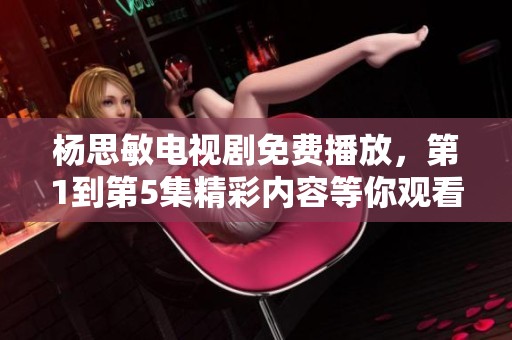 杨思敏电视剧免费播放，第1到第5集精彩内容等你观看