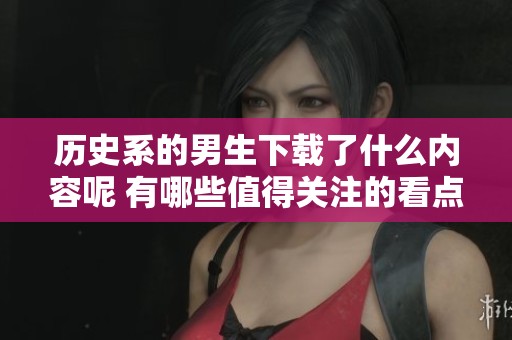 历史系的男生下载了什么内容呢 有哪些值得关注的看点》