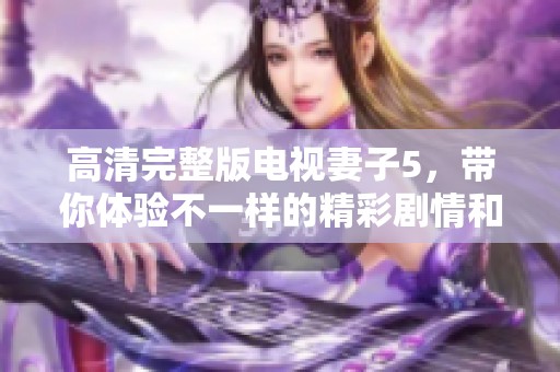 高清完整版电视妻子5，带你体验不一样的精彩剧情和感人瞬间