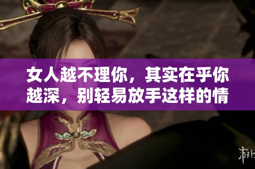 女人越不理你，其实在乎你越深，别轻易放手这样的情感！