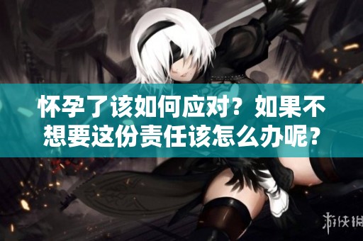 怀孕了该如何应对？如果不想要这份责任该怎么办呢？