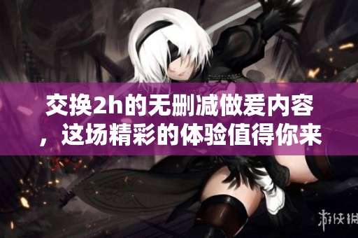 交换2h的无删减做爰内容，这场精彩的体验值得你来关注。