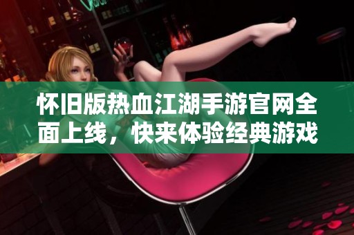 怀旧版热血江湖手游官网全面上线，快来体验经典游戏的魅力与乐趣吧