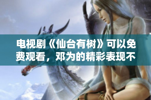 电视剧《仙台有树》可以免费观看，邓为的精彩表现不容错过
