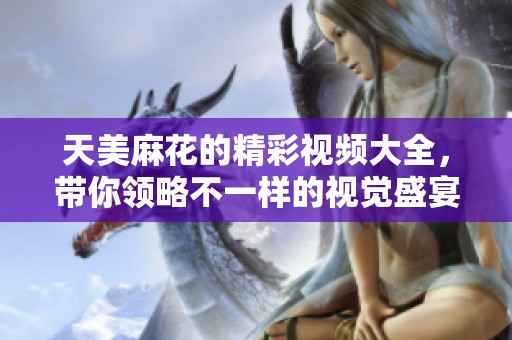 天美麻花的精彩视频大全，带你领略不一样的视觉盛宴