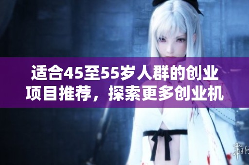 适合45至55岁人群的创业项目推荐，探索更多创业机会与成功之道