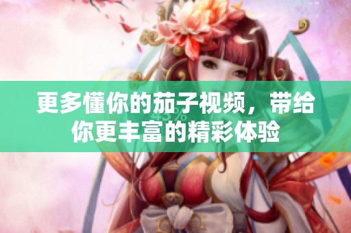 更多懂你的茄子视频，带给你更丰富的精彩体验