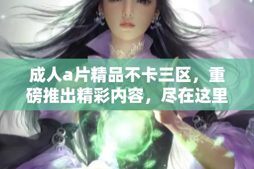 ****精品不卡三区，重磅推出精彩内容，尽在这里等你来体验！