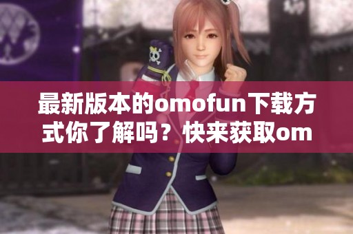 最新版本的omofun下载方式你了解吗？快来获取omofun的最新版本下载吧！