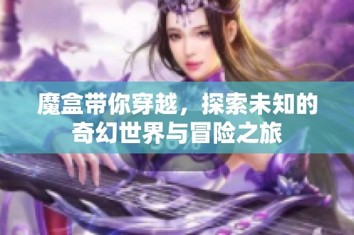 魔盒带你穿越，探索未知的奇幻世界与冒险之旅
