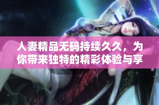人妻精品**持续**，为你带来独特的精彩体验与享受