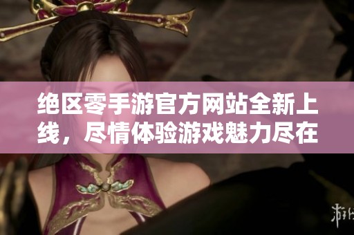 绝区零手游官方网站全新上线，尽情体验游戏魅力尽在绝区零手游！