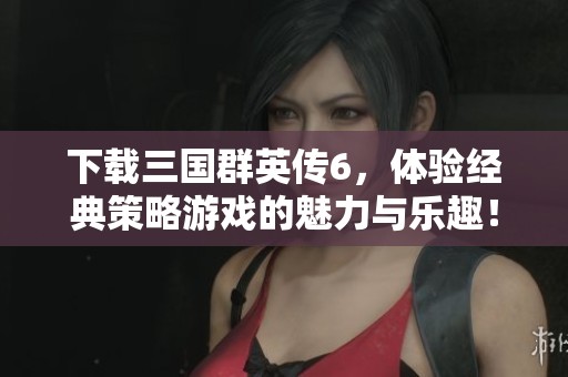 下载三国群英传6，体验经典策略游戏的魅力与乐趣！