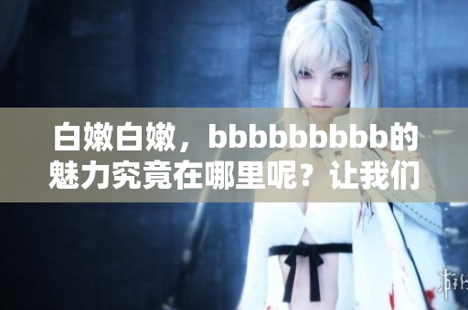 白嫩白嫩，bbbbbbbbb的魅力究竟在哪里呢？让我们来一起探讨一下！