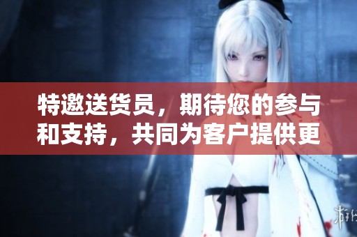 特邀送货员，期待您的参与和支持，共同为客户提供更好的服务体验！